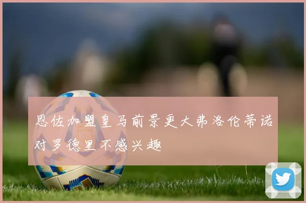 恩佐加盟皇马前景更大弗洛伦蒂诺对罗德里不感兴趣