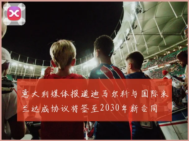意大利媒体报道迪马尔科与国际米兰达成协议将签至2030年新合同