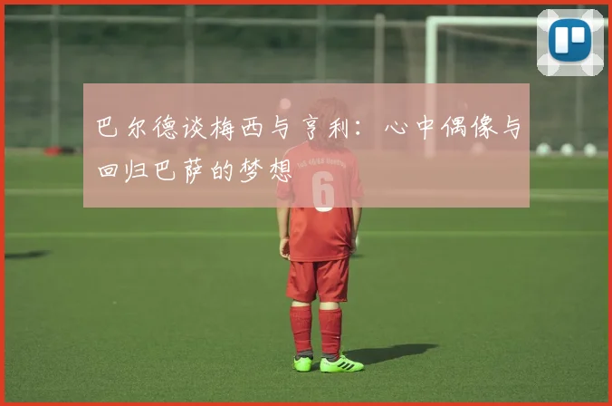 巴尔德谈梅西与亨利：心中偶像与回归巴萨的梦想