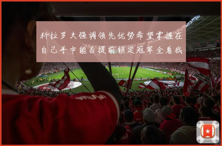 科拉罗夫强调领先优势希望掌握在自己手中能否提前锁定冠军全看我们表现