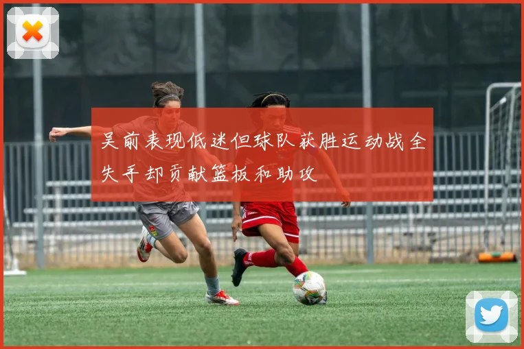 吴前表现低迷但球队获胜运动战全失手却贡献篮板和助攻