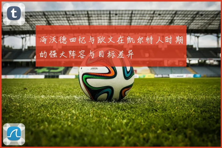 海沃德回忆与欧文在凯尔特人时期的强大阵容与目标差异