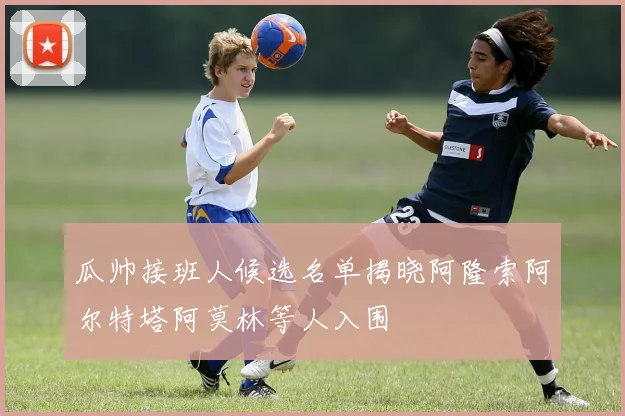 瓜帅接班人候选名单揭晓阿隆索阿尔特塔阿莫林等人入围