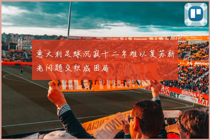 意大利足球沉寂十二年难以复苏新老问题交织成困局